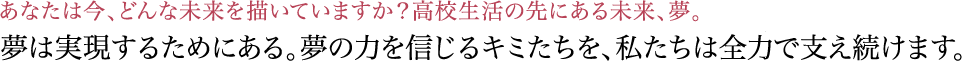 夢は実現するためにある。夢の力を信じるキミたちを、私たちは全力で支え続けます。