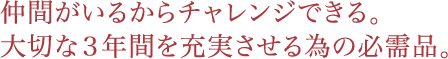 仲間がいるからチャレンジできる。
大切な３年間を充実させる為の必需品。