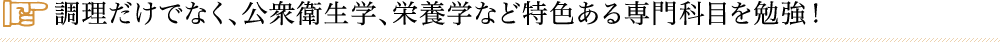 調理だけでなく、公衆衛生学、栄養学など特色ある専門科目を勉強！