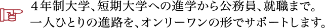 ４年制大学、短期大学への進学から公務員、就職まで。一人ひとりの進路を、オンリーワンの形でサポートします。