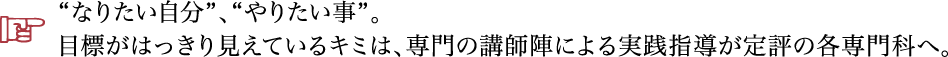 なりたい自分、やりたい事。目標がはっきり見えているキミは、専門の講師陣による実践指導が定評の各専門科へ。