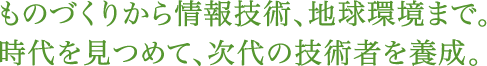 ものづくりから情報技術、地球環境まで。時代を見つめて、次代の技術者を養成。