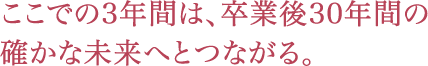 ここでの3年間は、卒業後30年間の確かな未来へとつながる。