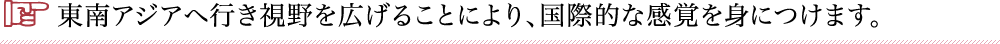 東南アジアへ行き視野を広げることにより、国際的な感覚を身につけます。