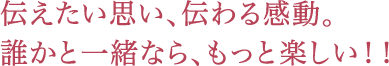 伝えたい思い、伝わる感動。誰かと一緒なら、もっと楽しい！！