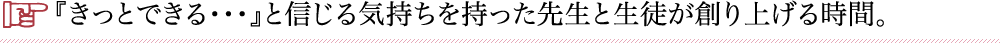 『きっとできる・・・』と信じる気持ちを持った先生と生徒が創り上げる時間。