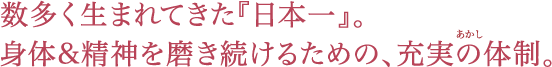 数多く生まれてきた『日本一』。身体・精神を磨き続けるための、充実の体制。