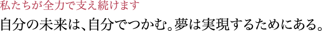 自分の未来は、自分でつかむ。夢は実現するためにある。