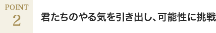 君たちのやる気を引き出し、可能性に挑戦